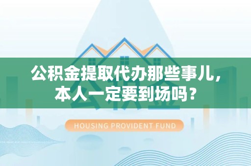金安公积金提取代办那些事儿，本人一定要到场吗？